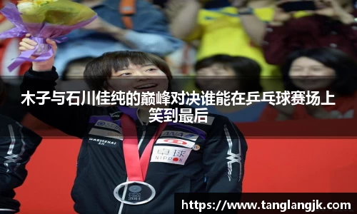 木子与石川佳纯的巅峰对决谁能在乒乓球赛场上笑到最后