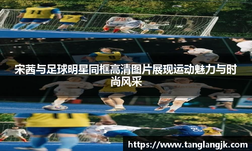宋茜与足球明星同框高清图片展现运动魅力与时尚风采