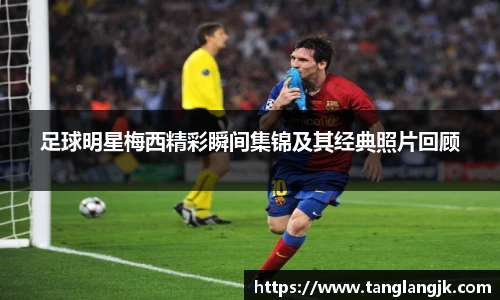 足球明星梅西精彩瞬间集锦及其经典照片回顾